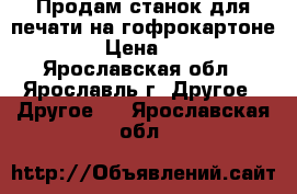 Продам станок для печати на гофрокартоне.   › Цена ­ 111 - Ярославская обл., Ярославль г. Другое » Другое   . Ярославская обл.